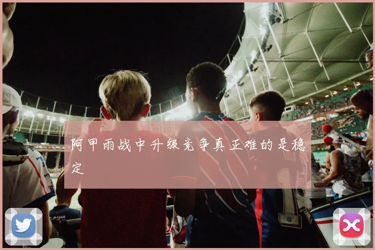 阿甲雨战中升级竞争真正难的是稳定