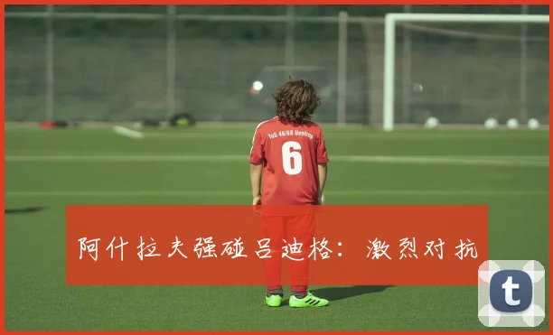 阿什拉夫强碰吕迪格：激烈对抗