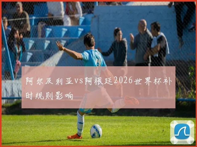 阿尔及利亚vs阿根廷2026世界杯补时规则影响