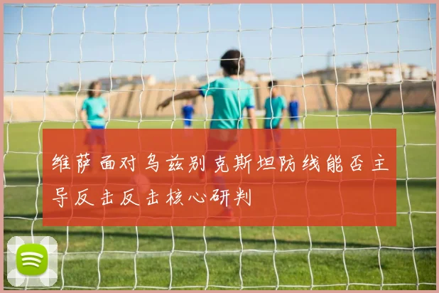 维萨面对乌兹别克斯坦防线能否主导反击反击核心研判