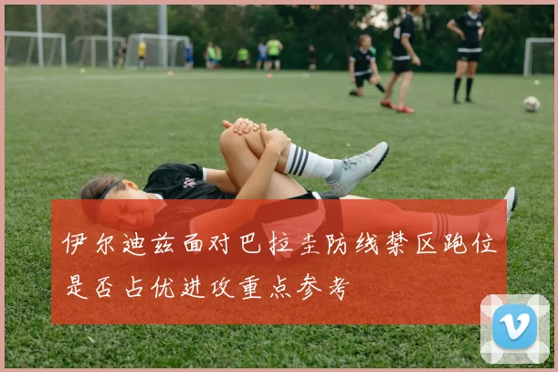 伊尔迪兹面对巴拉圭防线禁区跑位是否占优进攻重点参考