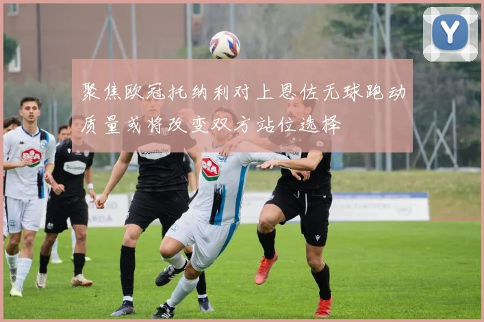 聚焦欧冠托纳利对上恩佐无球跑动质量或将改变双方站位选择