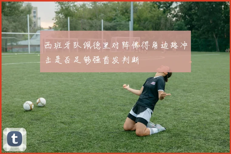 西班牙队佩德里对阵佛得角边路冲击是否足够强首发判断