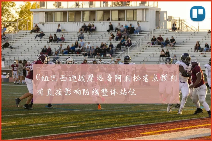 C组巴西迎战摩洛哥阿利松落点预判将直接影响防线整体站位