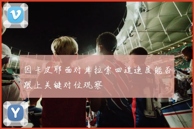 因卡皮耶面对库拉索回追速度能否跟上关键对位观察