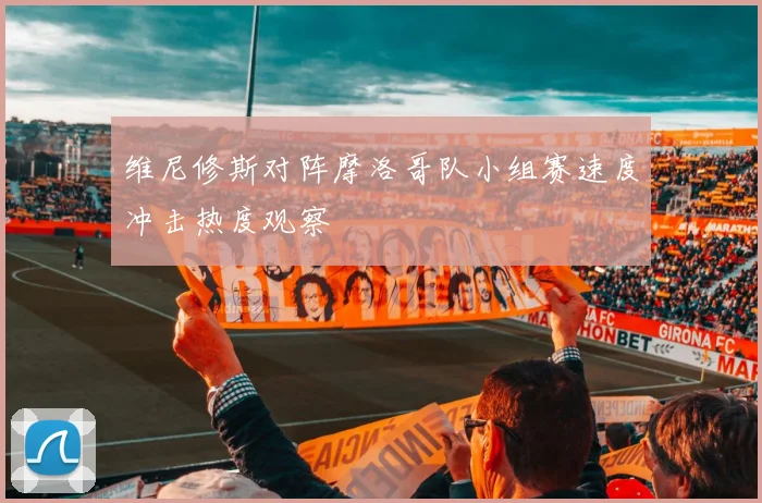 维尼修斯对阵摩洛哥队小组赛速度冲击热度观察