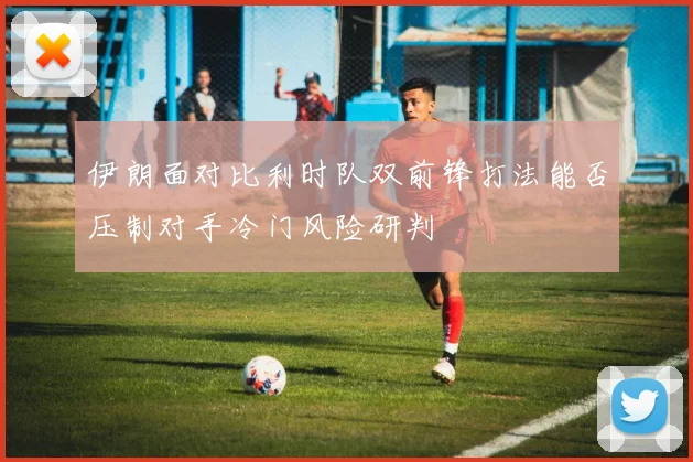 伊朗面对比利时队双前锋打法能否压制对手冷门风险研判