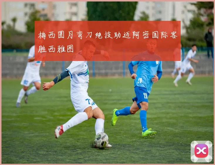 梅西圆月弯刀绝技助迈阿密国际客胜西雅图