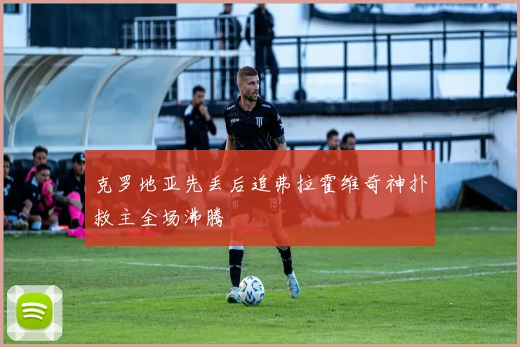 克罗地亚先丢后追弗拉霍维奇神扑救主全场沸腾