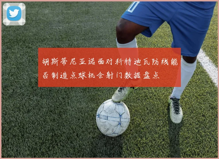 胡斯蒂尼亚诺面对科特迪瓦防线能否制造点球机会射门数据盘点