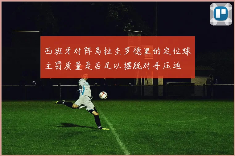 西班牙对阵乌拉圭罗德里的定位球主罚质量是否足以摆脱对手压迫