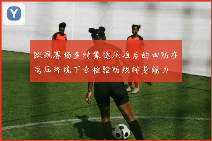 欧冠赛场多特蒙德压迫后的回防在高压环境下会检验防线转身能力