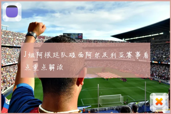 J组阿根廷队碰面阿尔及利亚赛事看点重点解读