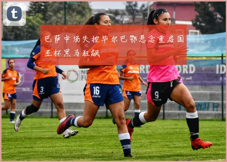 巴萨中场失控毕尔巴鄂悬念重启国王杯黑马狂飙