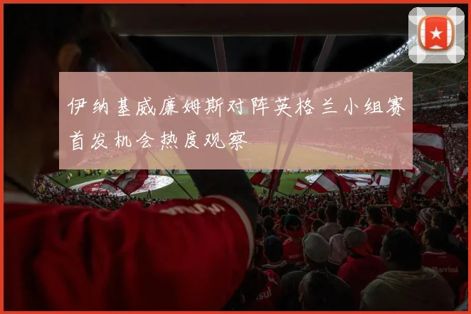 伊纳基威廉姆斯对阵英格兰小组赛首发机会热度观察