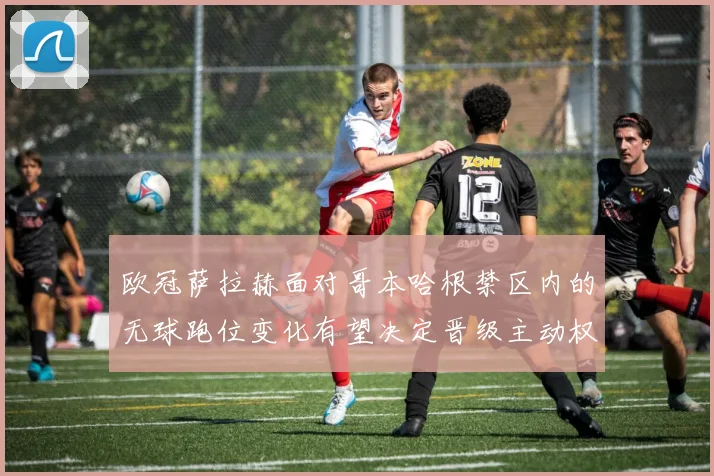 欧冠萨拉赫面对哥本哈根禁区内的无球跑位变化有望决定晋级主动权