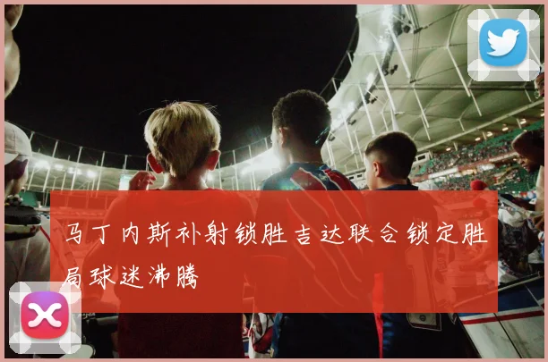 马丁内斯补射锁胜吉达联合锁定胜局球迷沸腾