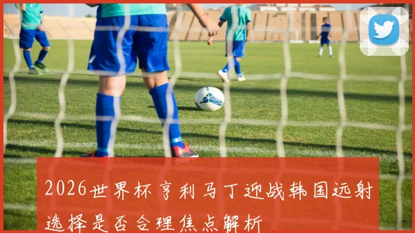 2026世界杯亨利马丁迎战韩国远射选择是否合理焦点解析
