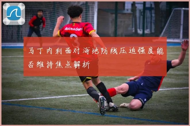 马丁内利面对海地防线压迫强度能否维持焦点解析