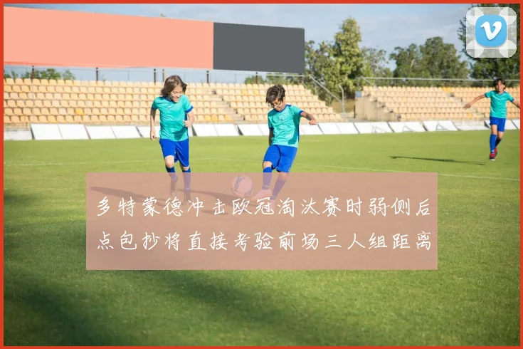 多特蒙德冲击欧冠淘汰赛时弱侧后点包抄将直接考验前场三人组距离