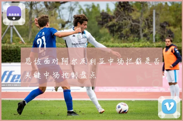 恩佐面对阿尔及利亚中场拦截是否关键中场控制盘点