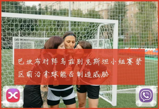 巴坎布对阵乌兹别克斯坦小组赛禁区前沿拿球能否制造威胁
