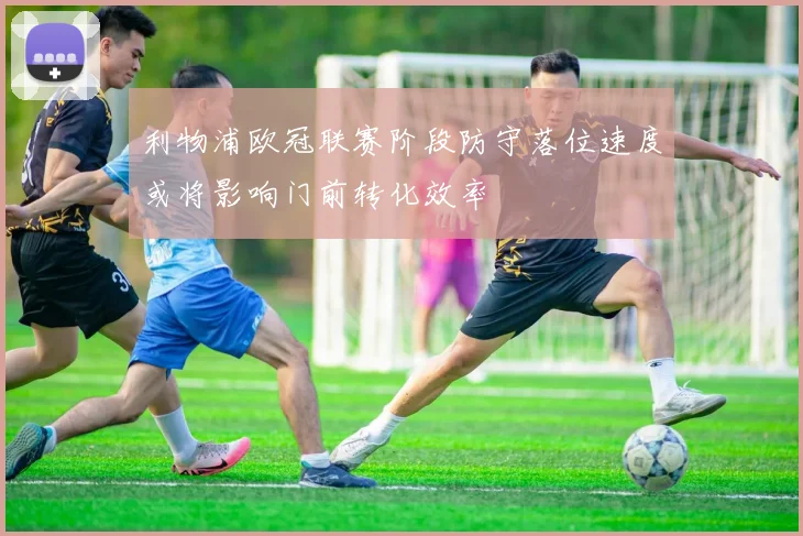 利物浦欧冠联赛阶段防守落位速度或将影响门前转化效率
