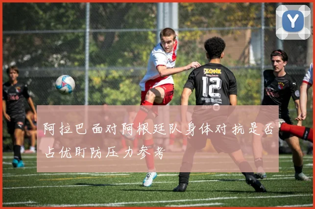 阿拉巴面对阿根廷队身体对抗是否占优盯防压力参考