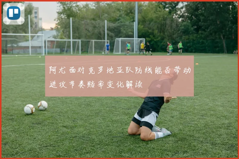 阿尤面对克罗地亚队防线能否带动进攻节奏赔率变化解读