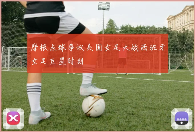 摩根点球争议美国女足大战西班牙女足巨星时刻