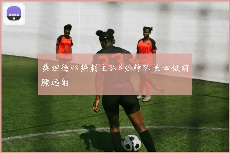 桑坦德vs热刺主队8分钟队长回做前腰远射