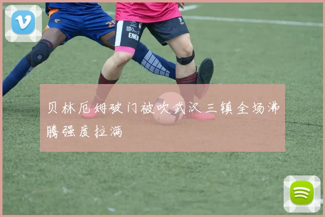 贝林厄姆破门被吹武汉三镇全场沸腾强度拉满