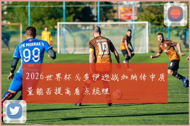 2026世界杯戈多伊迎战加纳传中质量能否提高看点梳理