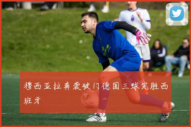 穆西亚拉奔袭破门德国三球完胜西班牙