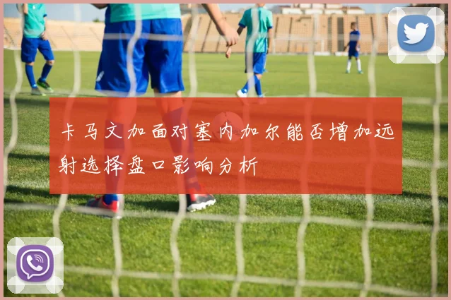 卡马文加面对塞内加尔能否增加远射选择盘口影响分析