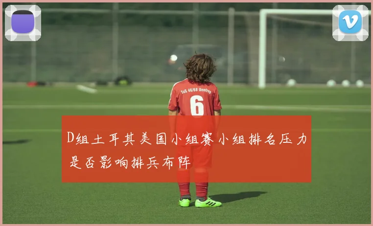 D组土耳其美国小组赛小组排名压力是否影响排兵布阵