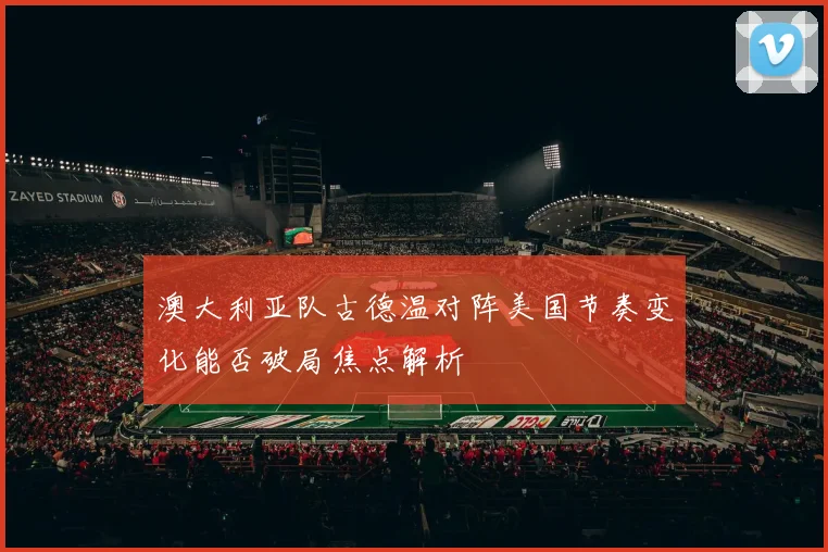 澳大利亚队古德温对阵美国节奏变化能否破局焦点解析