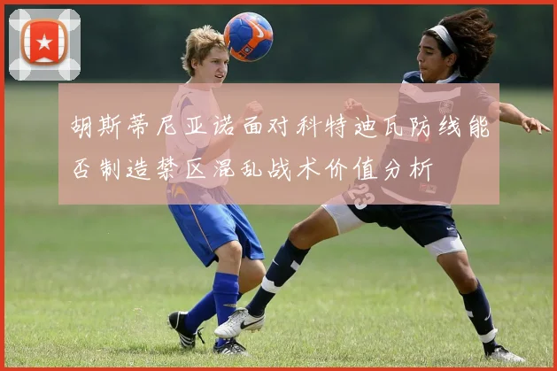 胡斯蒂尼亚诺面对科特迪瓦防线能否制造禁区混乱战术价值分析