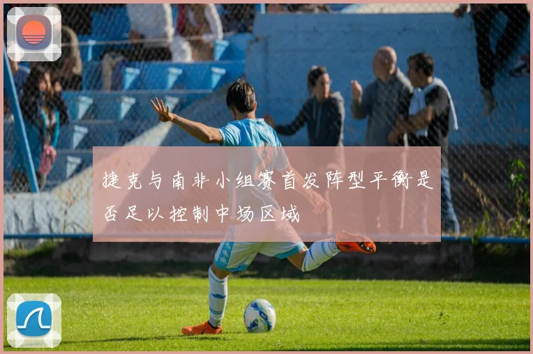 捷克与南非小组赛首发阵型平衡是否足以控制中场区域