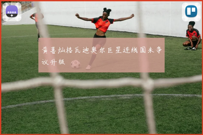 黄喜灿格瓦迪奥尔巨星连线国米争议升级