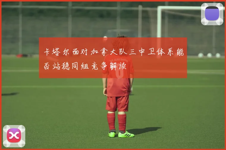卡塔尔面对加拿大队三中卫体系能否站稳同组竞争解读