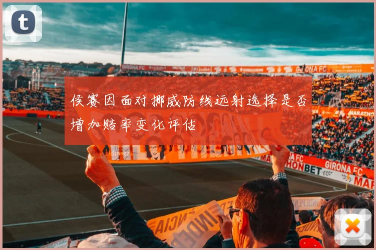 侯赛因面对挪威防线远射选择是否增加赔率变化评估