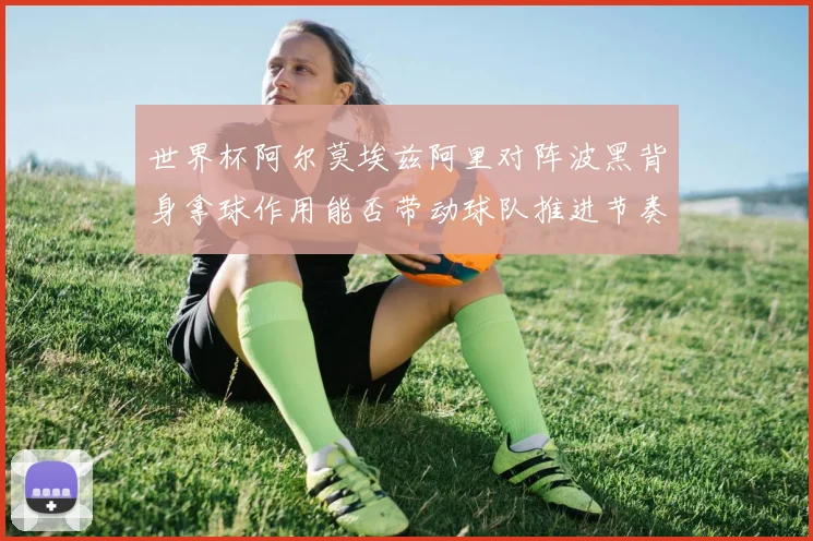 世界杯阿尔莫埃兹阿里对阵波黑背身拿球作用能否带动球队推进节奏